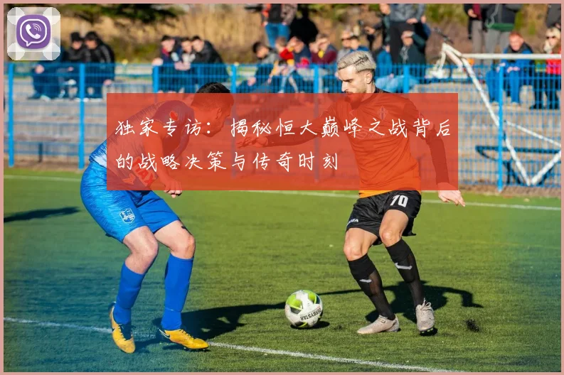 独家专访:揭秘恒大巅峰之战背后的战略决策与传奇时刻