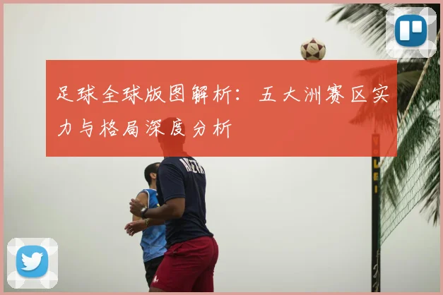 足球全球版图解析:五大洲赛区实力与格局深度分析