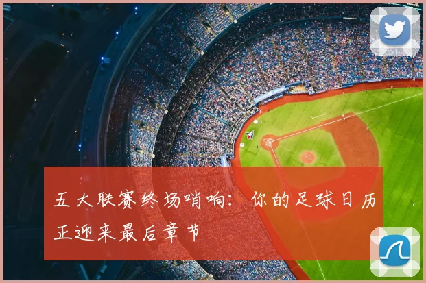 五大联赛终场哨响:你的足球日历正迎来最后章节