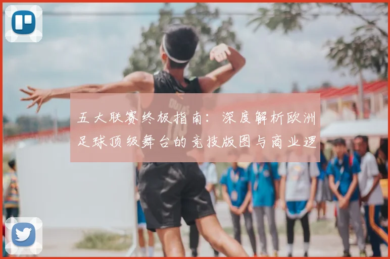 五大联赛终极指南：深度解析欧洲足球顶级舞台的竞技版图与商业逻辑