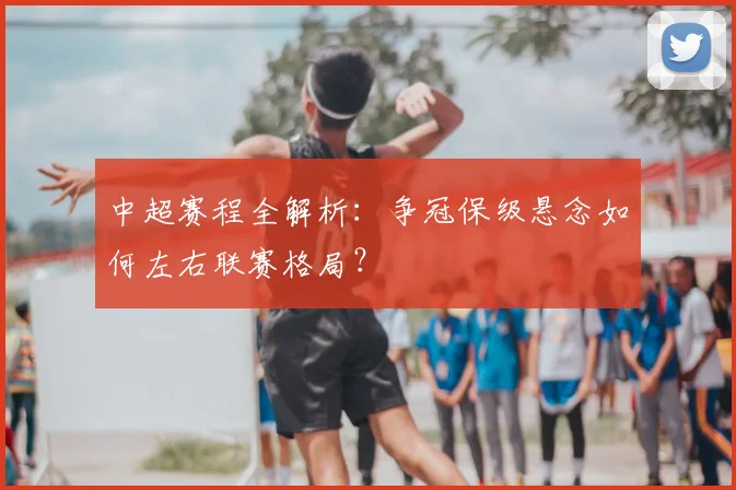 中超赛程全解析:争冠保级悬念如何左右联赛格局?