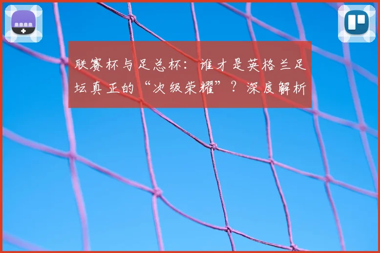 联赛杯与足总杯:谁才是英格兰足坛真正的“次级荣耀”?深度解析两大杯赛的历史与分量