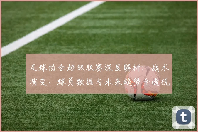 足球协会超级联赛深度解析:战术演变、球员数据与未来趋势全透视