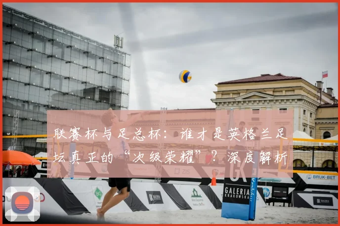 联赛杯与足总杯:谁才是英格兰足坛真正的“次级荣耀”?深度解析两大杯赛的历史与分量
