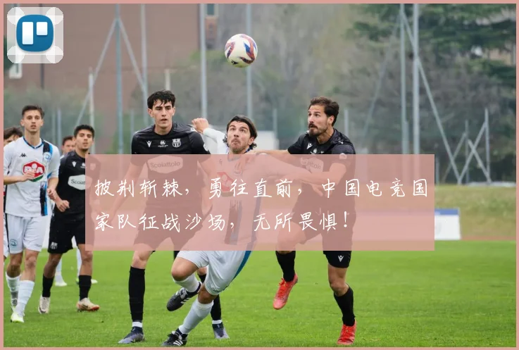 披荆斩棘,勇往直前,中国电竞国家队征战沙场,无所畏惧!