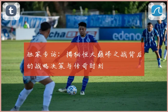 独家专访：揭秘恒大巅峰之战背后的战略决策与传奇时刻