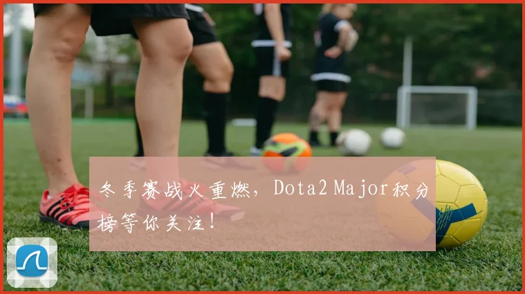 冬季赛战火重燃，Dota2 Major积分榜等你关注！